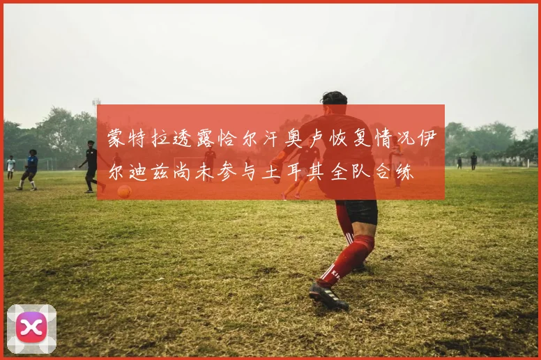 蒙特拉透露恰尔汗奥卢恢复情况伊尔迪兹尚未参与土耳其全队合练