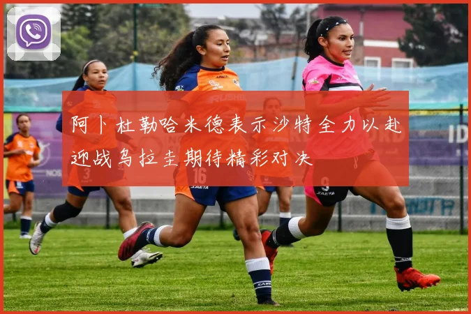 阿卜杜勒哈米德表示沙特全力以赴迎战乌拉圭期待精彩对决