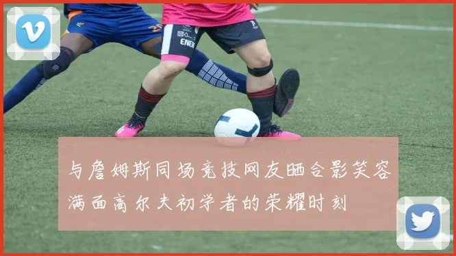 与詹姆斯同场竞技网友晒合影笑容满面高尔夫初学者的荣耀时刻