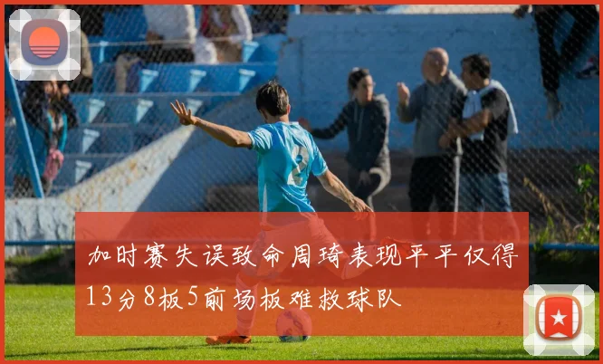 加时赛失误致命周琦表现平平仅得13分8板5前场板难救球队