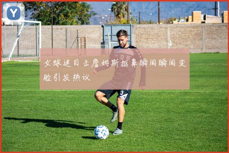 女球迷目击詹姆斯抠鼻瞬间瞬间变脸引发热议