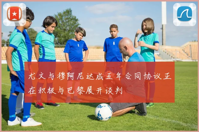 尤文与穆阿尼达成五年合同协议正在积极与巴黎展开谈判