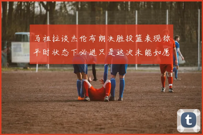 马祖拉谈杰伦布朗决胜投篮表现称平时状态下必进只是这次未能如愿