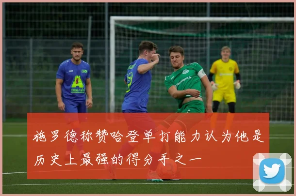 施罗德称赞哈登单打能力认为他是历史上最强的得分手之一