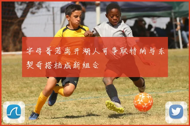 字母哥若离开湖人可争取特纳与东契奇搭档成新组合