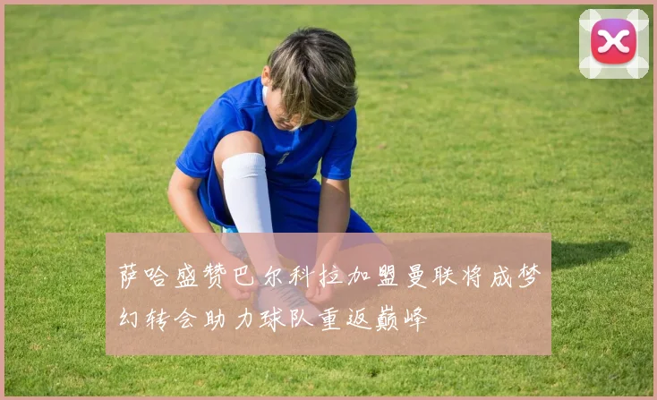 萨哈盛赞巴尔科拉加盟曼联将成梦幻转会助力球队重返巅峰