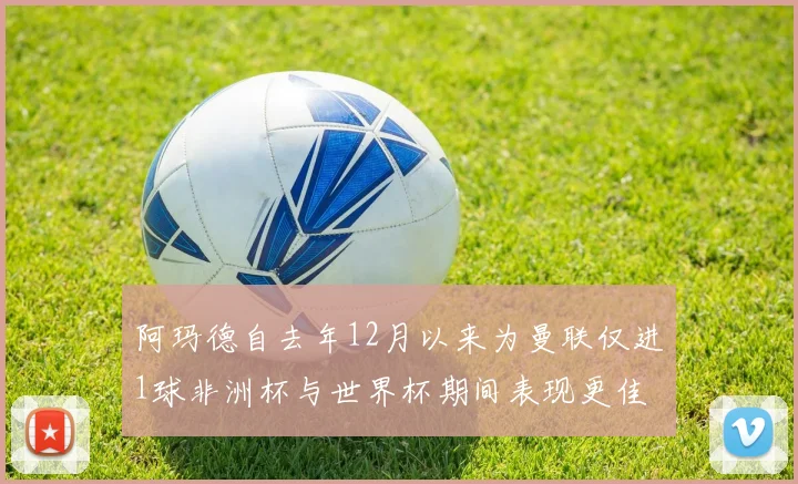 阿玛德自去年12月以来为曼联仅进1球非洲杯与世界杯期间表现更佳