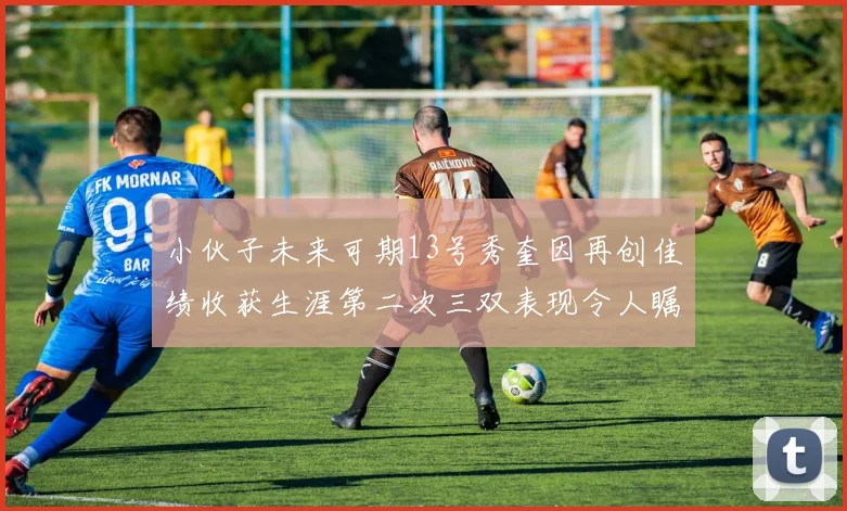 小伙子未来可期13号秀奎因再创佳绩收获生涯第二次三双表现令人瞩目