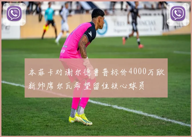 本菲卡对谢尔德鲁普标价4000万欧新帅席尔瓦希望留住核心球员