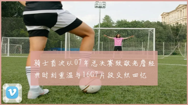 骑士首次以07年总决赛致敬老詹经典时刻重温与16G7片段交织回忆