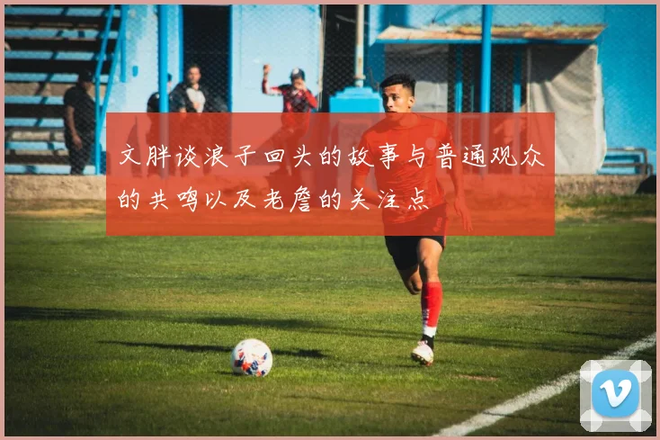 文胖谈浪子回头的故事与普通观众的共鸣以及老詹的关注点