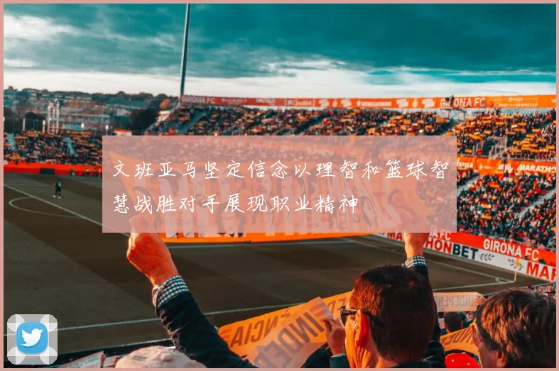 文班亚马坚定信念以理智和篮球智慧战胜对手展现职业精神