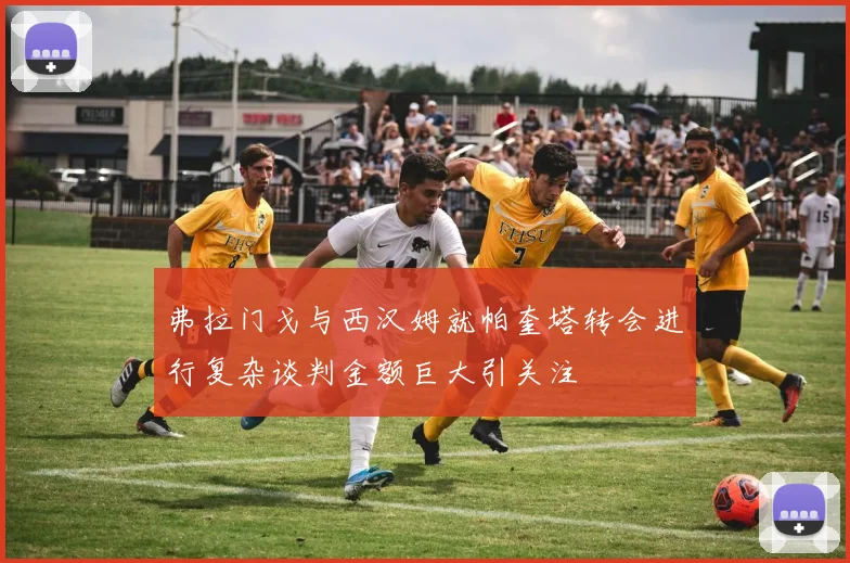 弗拉门戈与西汉姆就帕奎塔转会进行复杂谈判金额巨大引关注