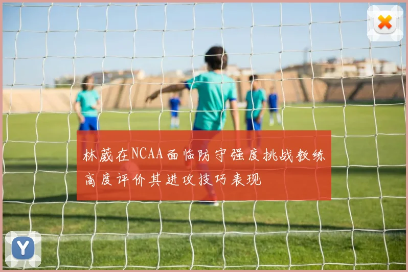 林葳在NCAA面临防守强度挑战教练高度评价其进攻技巧表现