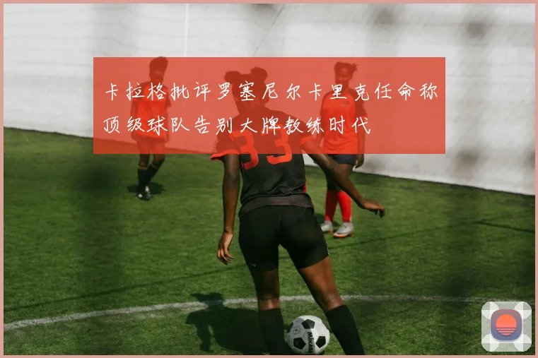 卡拉格批评罗塞尼尔卡里克任命称顶级球队告别大牌教练时代