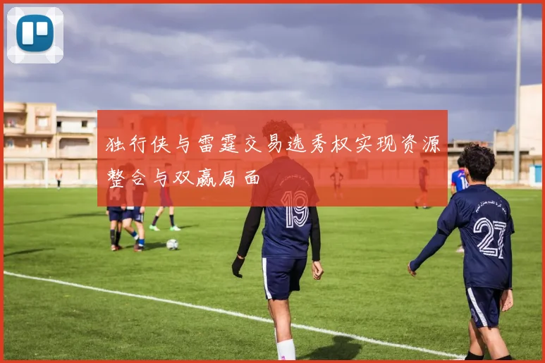 独行侠与雷霆交易选秀权实现资源整合与双赢局面