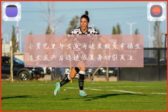 小贾巴里与女友海边度假秀幸福生活女友产后迅速恢复身材引关注