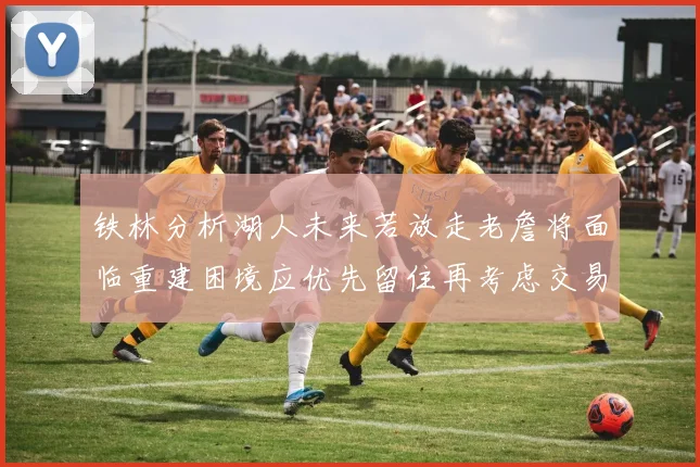 铁林分析湖人未来若放走老詹将面临重建困境应优先留住再考虑交易