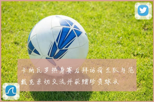 卡纳瓦罗热身赛后拜访荷兰队与范戴克亲切交流并获赠珍贵球衣