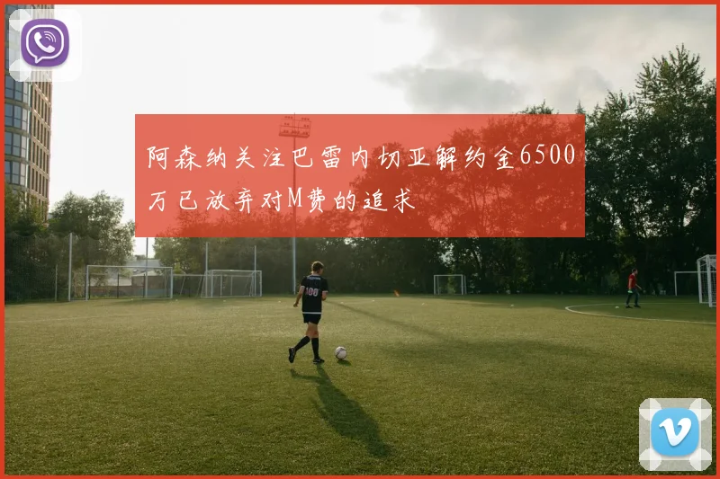 阿森纳关注巴雷内切亚解约金6500万已放弃对M费的追求