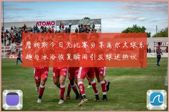 詹姆斯今日无比赛分享高尔夫球乐趣与冰浴恢复瞬间引发球迷热议