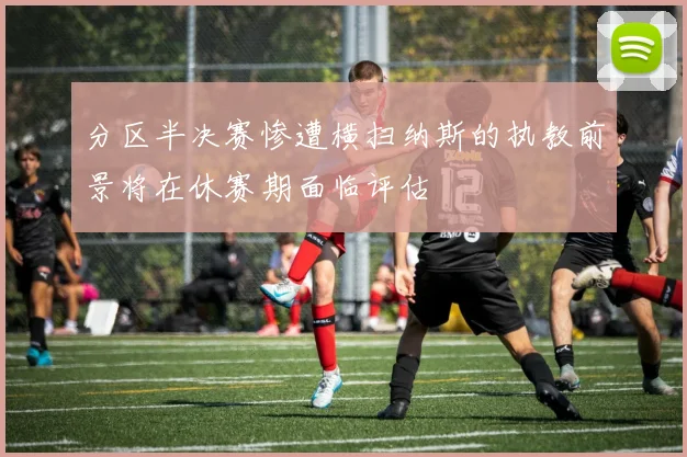 分区半决赛惨遭横扫纳斯的执教前景将在休赛期面临评估