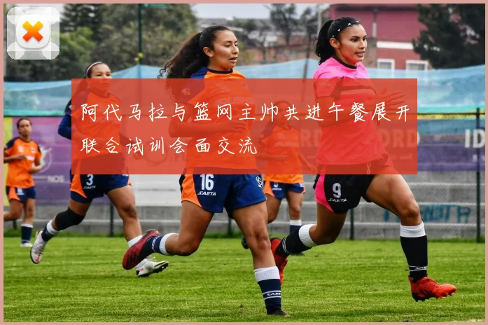 阿代马拉与篮网主帅共进午餐展开联合试训会面交流