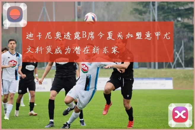 迪卡尼奥透露B席今夏或加盟意甲尤文科莫成为潜在新东家